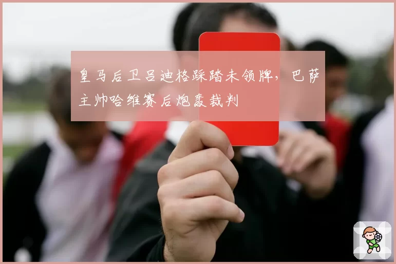 皇马后卫吕迪格踩踏未领牌,巴萨主帅哈维赛后炮轰裁判
